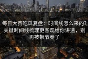 每日大赛吃瓜复盘：时间线怎么来的？关键时间线梳理更客观给你讲透，别再被带节奏了