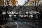 每日大赛出现反差，今晚真的绷不住太好哭：比想象中更狠