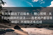 有网友翻出了旧版本 ｜ 糖心视频 - 关于官网跳转的说法——连老用户都容易中招！不排除还有后续