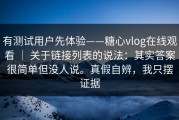 有测试用户先体验——糖心vlog在线观看 ｜ 关于链接列表的说法：其实答案很简单但没人说。真假自辨，我只摆证据
