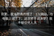 别笑，我当时真的慌了：17c网站，在电脑上试了下；这次终于说清楚？我不替任何人洗