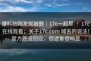 爆料帖刚发就被删｜17c一起草 ｜ 17c在线观看；关于17c.com 域名的说法！官方还没回应，但迹象很明显
