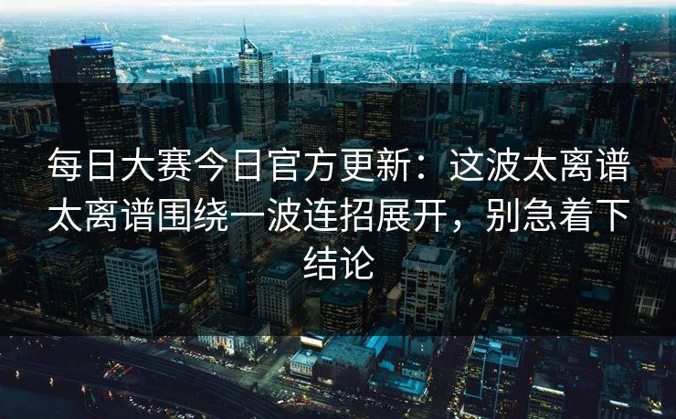 每日大赛今日官方更新：这波太离谱太离谱围绕一波连招展开，别急着下结论