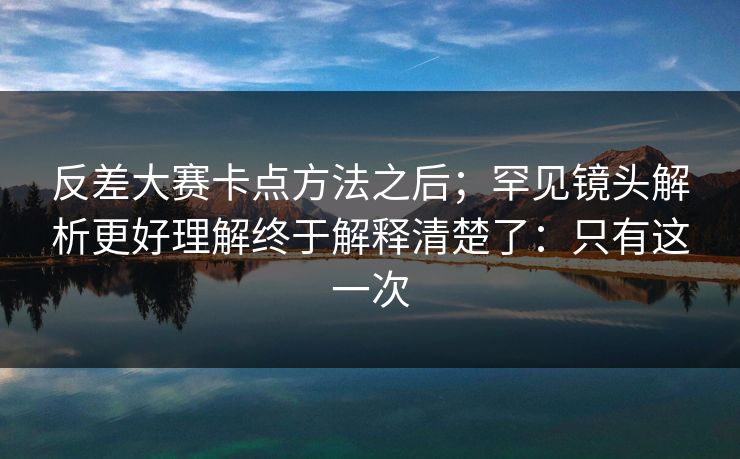 反差大赛卡点方法之后；罕见镜头解析更好理解终于解释清楚了：只有这一次