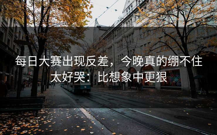 每日大赛出现反差，今晚真的绷不住太好哭：比想象中更狠
