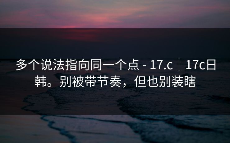 多个说法指向同一个点 - 17.c｜17c日韩。别被带节奏，但也别装瞎