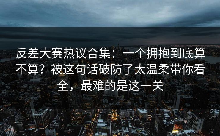 反差大赛热议合集：一个拥抱到底算不算？被这句话破防了太温柔带你看全，最难的是这一关
