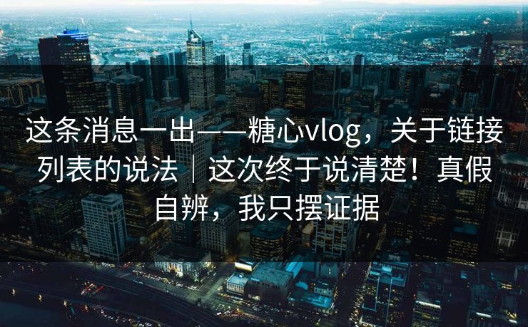 这条消息一出——糖心vlog，关于链接列表的说法｜这次终于说清楚！真假自辨，我只摆证据