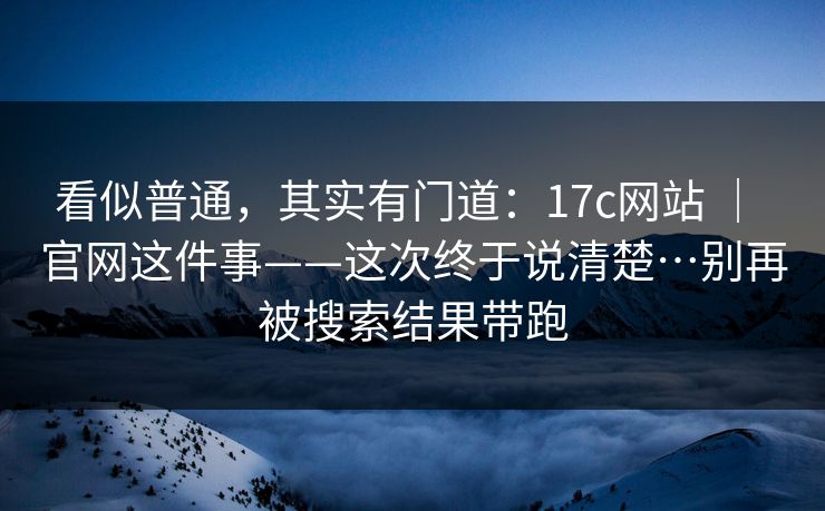 看似普通,其实有门道:17c网站 | 官网这件事——这次终于说清楚…别再被搜索结果带跑 看似普通,其实有门道:17c网站 | 官网这件事——这次终于说清楚…别再被搜索结果带跑