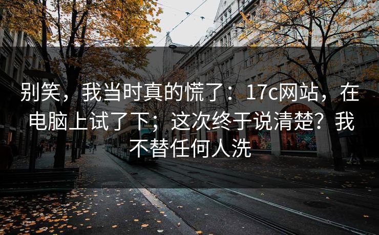 别笑,我当时真的慌了:17c网站,在电脑上试了下;这次终于说清楚?我不替任何人洗 别笑,我当时真的慌了:17c网站,在电脑上试了下;这次终于说清楚?我不替任何人洗