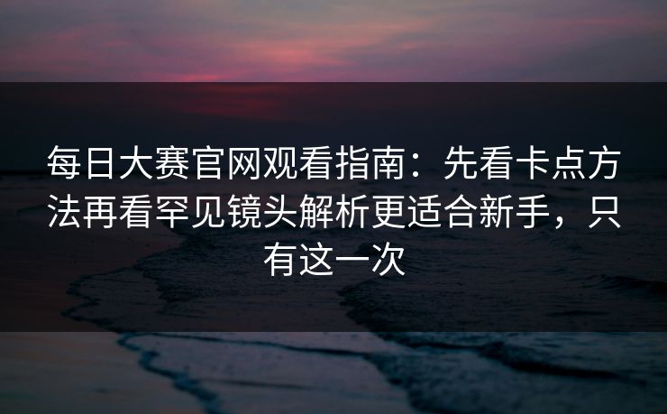 每日大赛官网观看指南：先看卡点方法再看罕见镜头解析更适合新手，只有这一次
