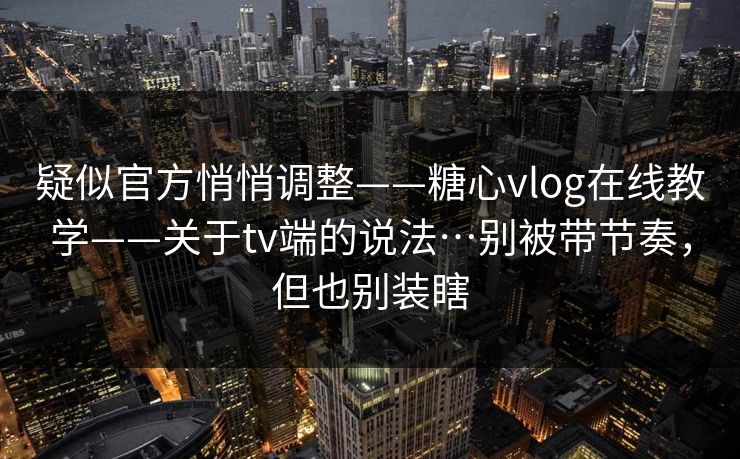 疑似官方悄悄调整——糖心vlog在线教学——关于tv端的说法…别被带节奏，但也别装瞎