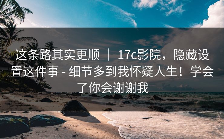 这条路其实更顺 ｜ 17c影院，隐藏设置这件事 - 细节多到我怀疑人生！学会了你会谢谢我