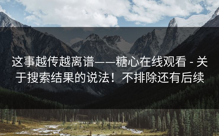 这事越传越离谱——糖心在线观看 - 关于搜索结果的说法！不排除还有后续