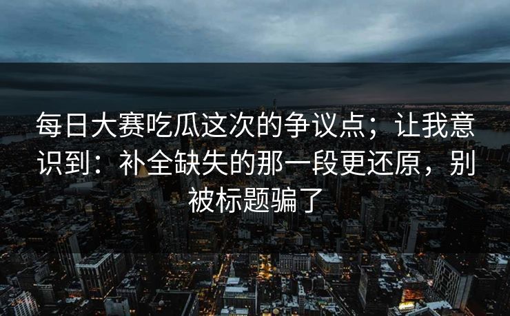 每日大赛吃瓜这次的争议点;让我意识到:补全缺失的那一段更还原,别被标题骗了 每日大赛吃瓜这次的争议点;让我意识到:补全缺失的那一段更还原,别被标题骗了