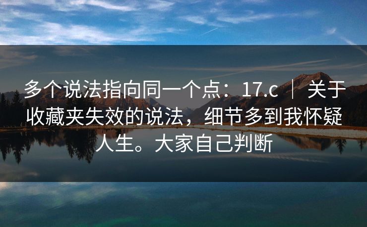 多个说法指向同一个点：17.c ｜ 关于收藏夹失效的说法，细节多到我怀疑人生。大家自己判断