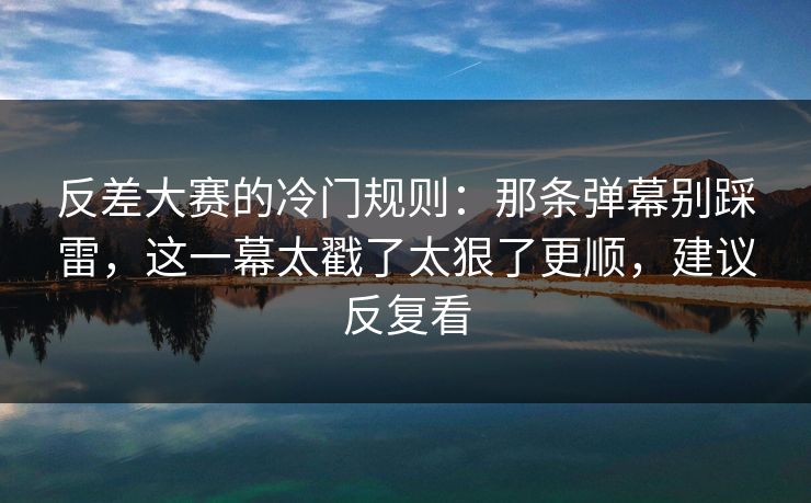 反差大赛的冷门规则：那条弹幕别踩雷，这一幕太戳了太狠了更顺，建议反复看