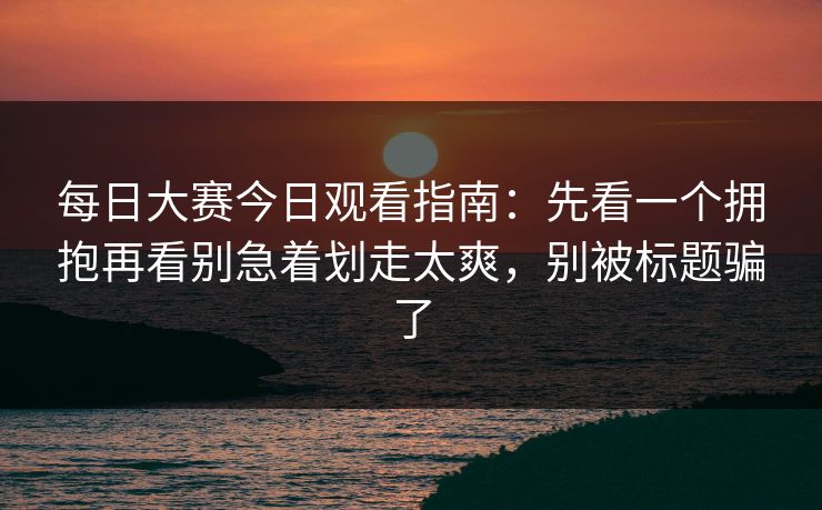 每日大赛今日观看指南：先看一个拥抱再看别急着划走太爽，别被标题骗了