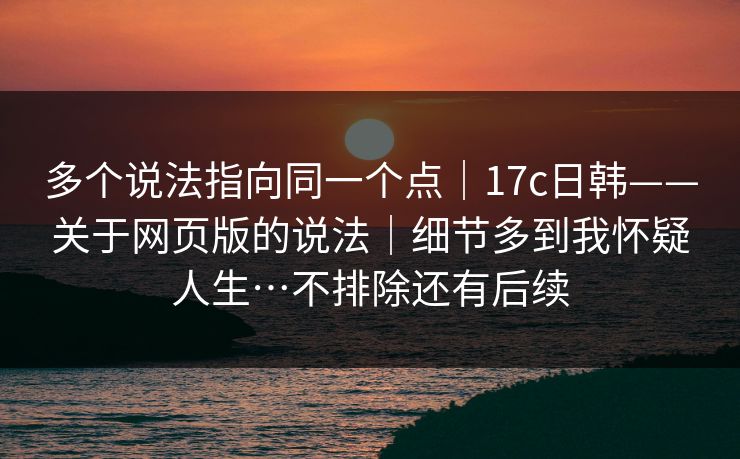 多个说法指向同一个点|17c日韩——关于网页版的说法|细节多到我怀疑人生…不排除还有后续 多个说法指向同一个点|17c日韩——关于网页版的说法|细节多到我怀疑人生…不排除还有后续