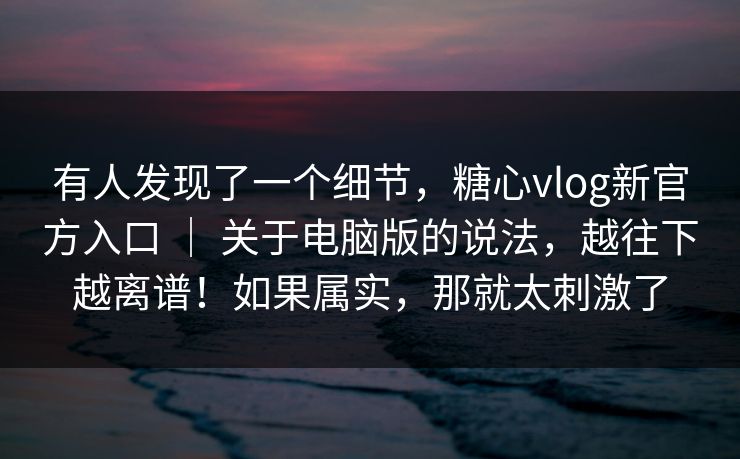 有人发现了一个细节，糖心vlog新官方入口 ｜ 关于电脑版的说法，越往下越离谱！如果属实，那就太刺激了
