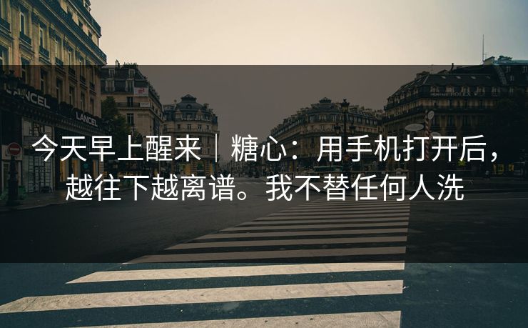 今天早上醒来｜糖心：用手机打开后，越往下越离谱。我不替任何人洗