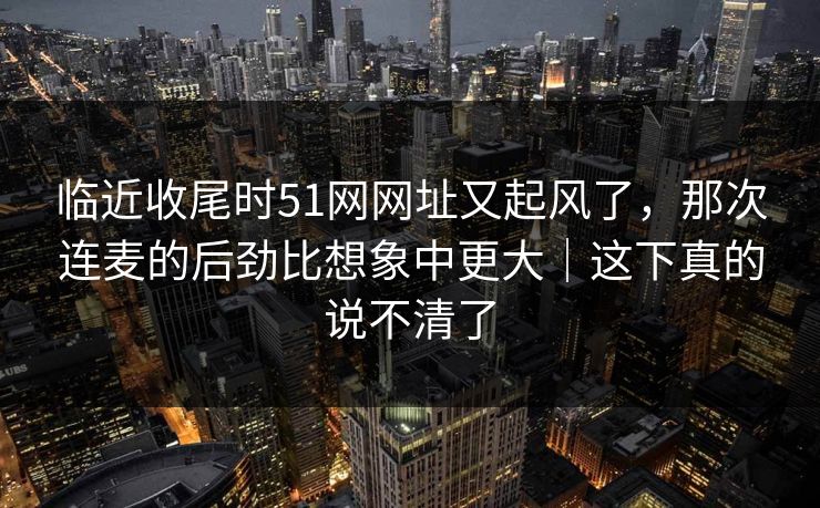 临近收尾时51网网址又起风了，那次连麦的后劲比想象中更大｜这下真的说不清了