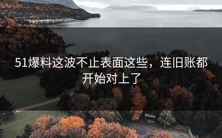 51爆料这波不止表面这些，连旧账都开始对上了