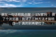 朋友一句话把我点醒 ｜ 17c官网 ｜ 换了个浏览器｜我试了三种方法才搞明白…？真的别再硬扛了
