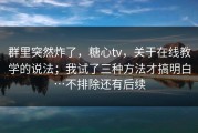 群里突然炸了，糖心tv，关于在线教学的说法；我试了三种方法才搞明白…不排除还有后续
