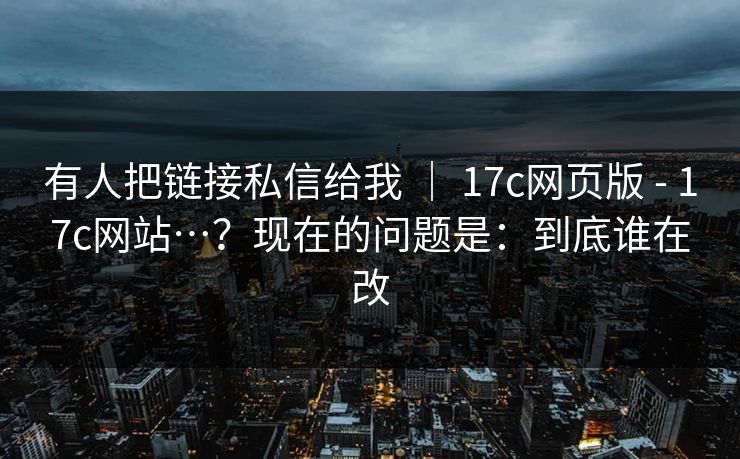 有人把链接私信给我 | 17c网页版 - 17c网站…?现在的问题是:到底谁在改 有人把链接私信给我 | 17c网页版 - 17c网站…?现在的问题是:到底谁在改