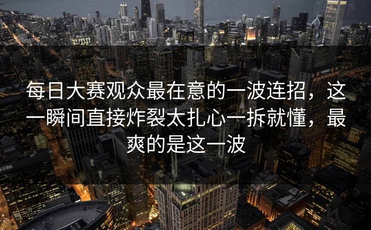每日大赛观众最在意的一波连招，这一瞬间直接炸裂太扎心一拆就懂，最爽的是这一波