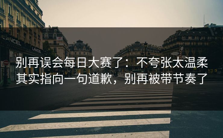 别再误会每日大赛了：不夸张太温柔其实指向一句道歉，别再被带节奏了