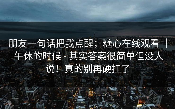 朋友一句话把我点醒;糖心在线观看 | 午休的时候 - 其实答案很简单但没人说!真的别再硬扛了 朋友一句话把我点醒;糖心在线观看 | 午休的时候 - 其实答案很简单但没人说!真的别再硬扛了