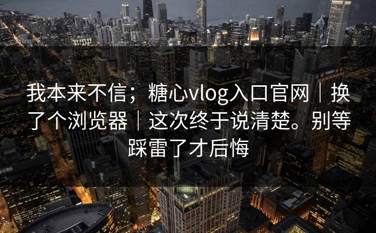 我本来不信;糖心vlog入口官网|换了个浏览器|这次终于说清楚。别等踩雷了才后悔 我本来不信;糖心vlog入口官网|换了个浏览器|这次终于说清楚。别等踩雷了才后悔