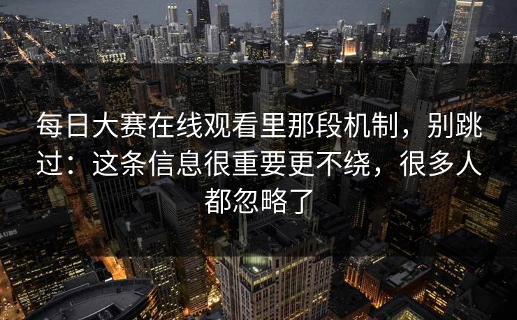 每日大赛在线观看里那段机制，别跳过：这条信息很重要更不绕，很多人都忽略了