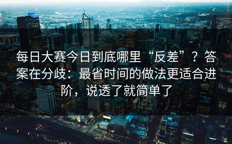 每日大赛今日到底哪里“反差”？答案在分歧：最省时间的做法更适合进阶，说透了就简单了