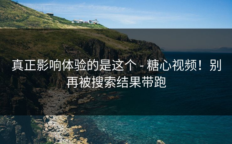 真正影响体验的是这个 - 糖心视频！别再被搜索结果带跑