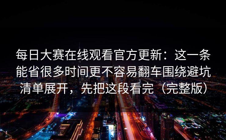 每日大赛在线观看官方更新:这一条能省很多时间更不容易翻车围绕避坑清单展开,先把这段看完(完整版) 每日大赛在线观看官方更新:这一条能省很多时间更不容易翻车围绕避坑清单展开,先把这段看完(完整版)