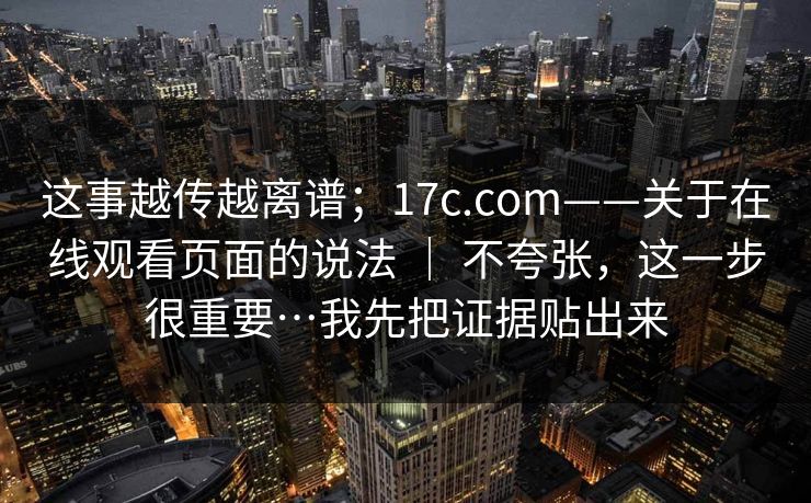 这事越传越离谱;17c.com——关于在线观看页面的说法 | 不夸张,这一步很重要…我先把证据贴出来 这事越传越离谱;17c.com——关于在线观看页面的说法 | 不夸张,这一步很重要…我先把证据贴出来