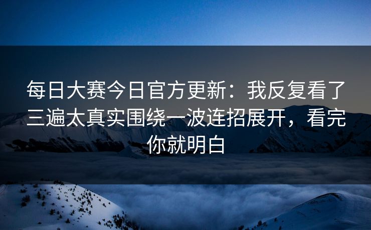 每日大赛今日官方更新：我反复看了三遍太真实围绕一波连招展开，看完你就明白