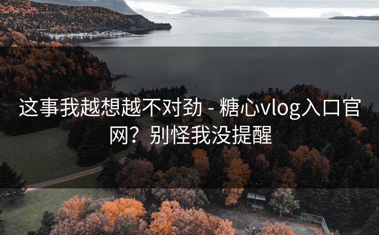 这事我越想越不对劲 - 糖心vlog入口官网?别怪我没提醒 这事我越想越不对劲 - 糖心vlog入口官网?别怪我没提醒