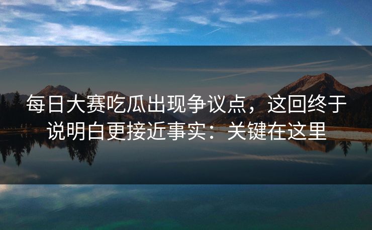 每日大赛吃瓜出现争议点，这回终于说明白更接近事实：关键在这里