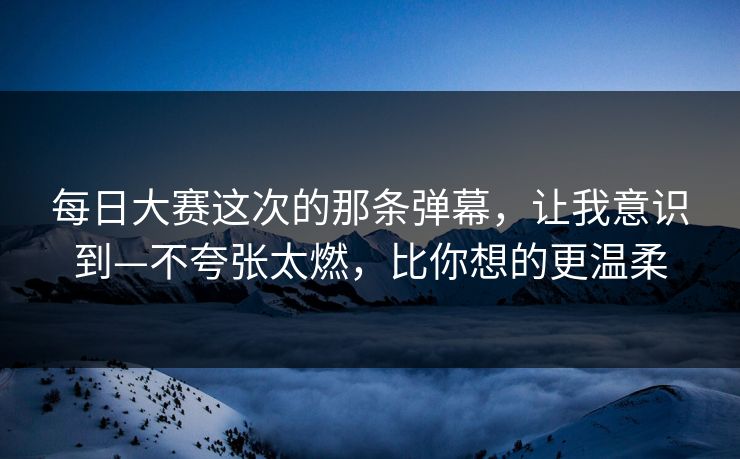 每日大赛这次的那条弹幕，让我意识到—不夸张太燃，比你想的更温柔