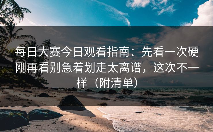 每日大赛今日观看指南：先看一次硬刚再看别急着划走太离谱，这次不一样（附清单）