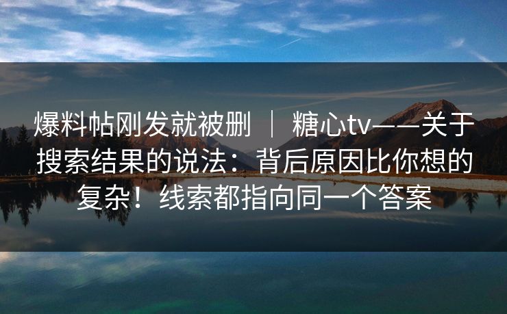 爆料帖刚发就被删 | 糖心tv——关于搜索结果的说法:背后原因比你想的复杂!线索都指向同一个答案 爆料帖刚发就被删 | 糖心tv——关于搜索结果的说法:背后原因比你想的复杂!线索都指向同一个答案