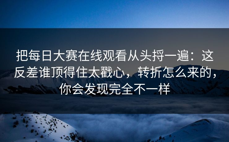把每日大赛在线观看从头捋一遍：这反差谁顶得住太戳心，转折怎么来的，你会发现完全不一样