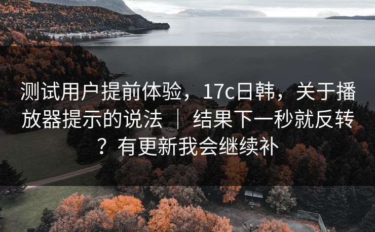 测试用户提前体验,17c日韩,关于播放器提示的说法 | 结果下一秒就反转?有更新我会继续补 测试用户提前体验,17c日韩,关于播放器提示的说法 | 结果下一秒就反转?有更新我会继续补