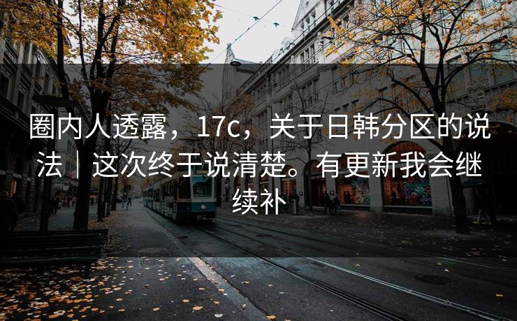 圈内人透露，17c，关于日韩分区的说法｜这次终于说清楚。有更新我会继续补