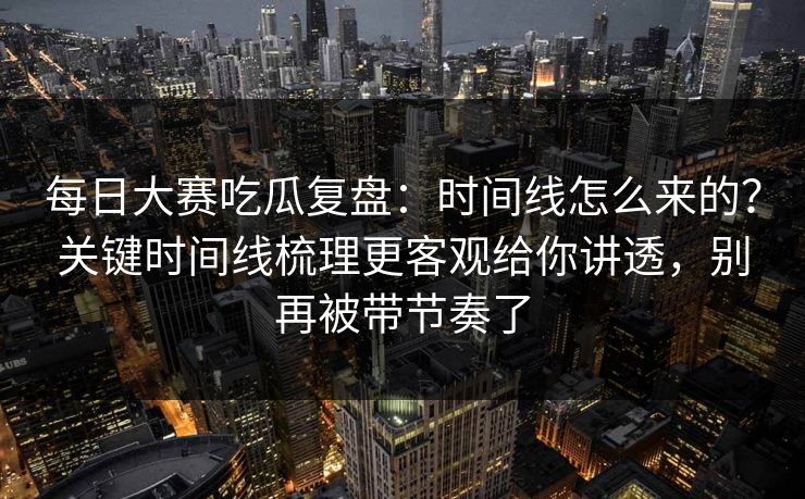 每日大赛吃瓜复盘：时间线怎么来的？关键时间线梳理更客观给你讲透，别再被带节奏了