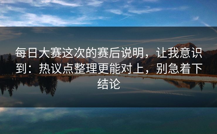 每日大赛这次的赛后说明，让我意识到：热议点整理更能对上，别急着下结论